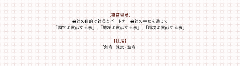 【経営理念】会社の目的は社員とパートナー会社の幸せを通じて「顧客に貢献する事」、「地域に貢献する事」、「環境に貢献する事」【社是】「創意・誠意・熱意」