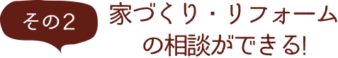 その2 家づくり・リフォームの相談ができる！