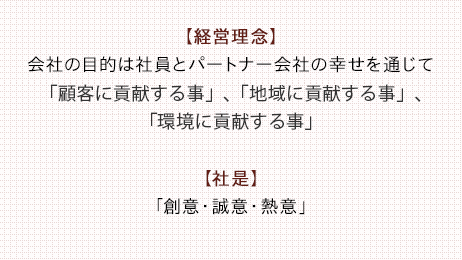 【経営理念】会社の目的は社員とパートナー会社の幸せを通じて「顧客に貢献する事」、「地域に貢献する事」、「環境に貢献する事」【社是】「創意・誠意・熱意」