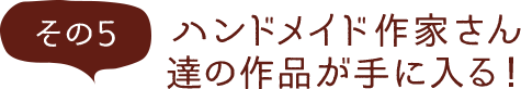 その5 ハンドメイド作家さん達の作品が手に入る！