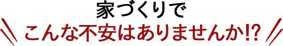 家づくりでこんな不安はありませんか!?