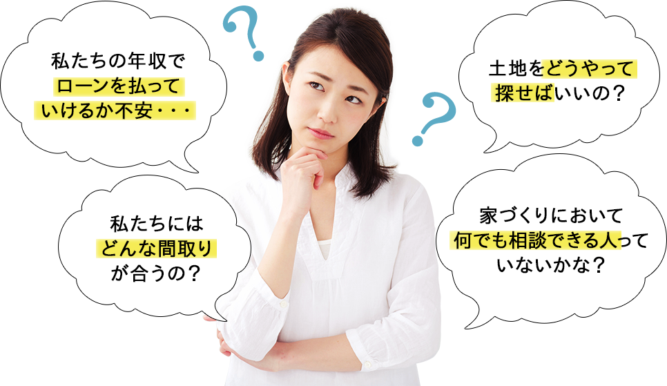 私たちの年収でローンを払っていけるか不安・・・ 土地をどうやって探せばいいの？ 私たちにはどんな間取りが合うの？ 家づくりにおいて何でも相談できる人っていないかな？