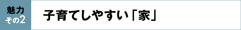 魅力その2 子育てしやすい「家」